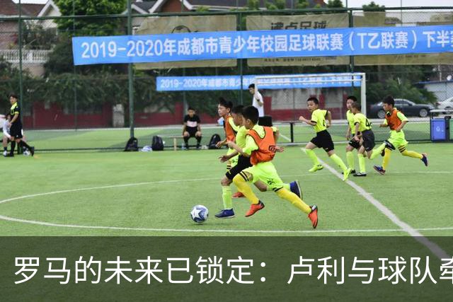 罗马的未来已锁定：卢利与球队牵手直至2031年！